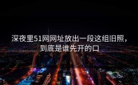 深夜里51网网址放出一段这组旧照，到底是谁先开的口