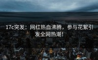 17c突发：网红热血沸腾，参与花絮引发全网热潮！