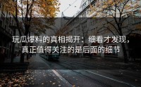 玩瓜爆料的真相揭开：细看才发现，真正值得关注的是后面的细节