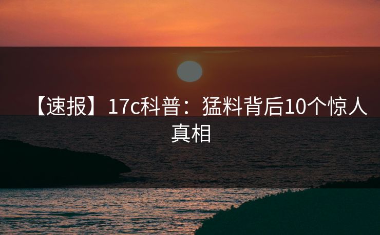 【速报】17c科普：猛料背后10个惊人真相