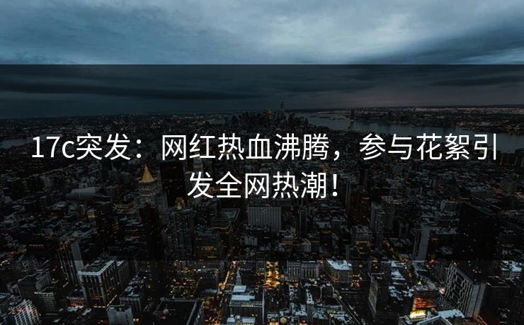 17c突发：网红热血沸腾，参与花絮引发全网热潮！