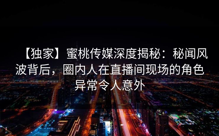 【独家】蜜桃传媒深度揭秘：秘闻风波背后，圈内人在直播间现场的角色异常令人意外