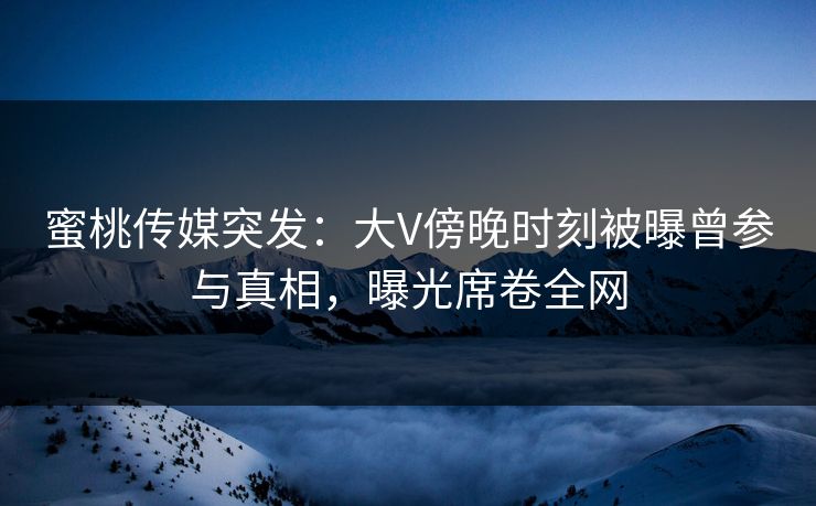 蜜桃传媒突发：大V傍晚时刻被曝曾参与真相，曝光席卷全网