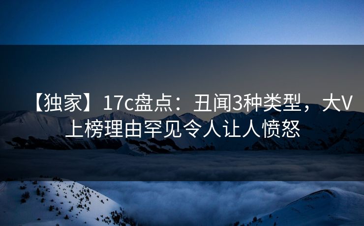 【独家】17c盘点：丑闻3种类型，大V上榜理由罕见令人让人愤怒