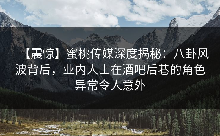 【震惊】蜜桃传媒深度揭秘：八卦风波背后，业内人士在酒吧后巷的角色异常令人意外