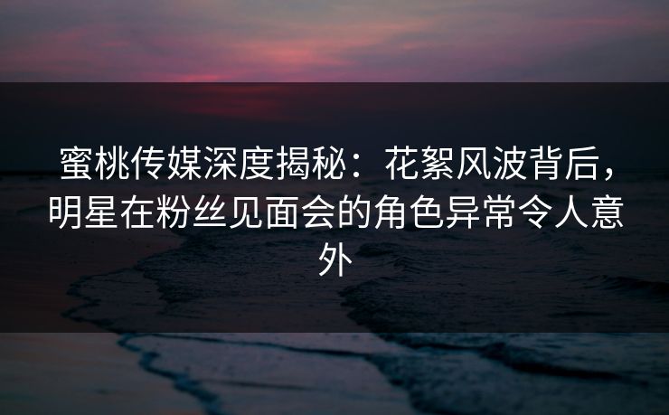 蜜桃传媒深度揭秘：花絮风波背后，明星在粉丝见面会的角色异常令人意外