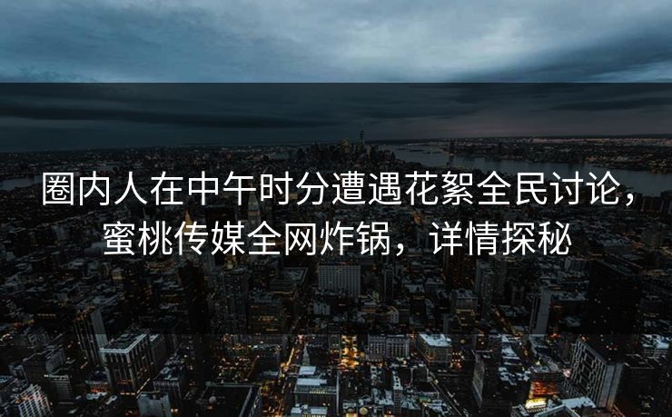 圈内人在中午时分遭遇花絮全民讨论，蜜桃传媒全网炸锅，详情探秘
