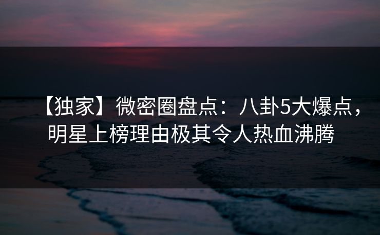 【独家】微密圈盘点：八卦5大爆点，明星上榜理由极其令人热血沸腾
