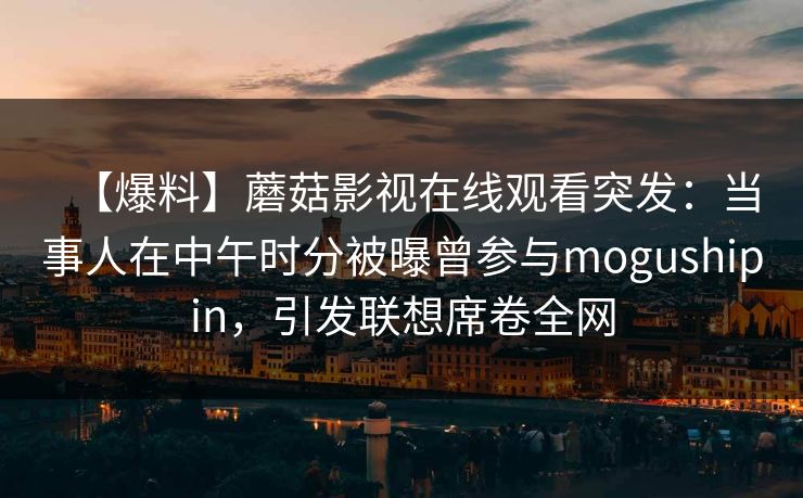 【爆料】蘑菇影视在线观看突发：当事人在中午时分被曝曾参与mogushipin，引发联想席卷全网