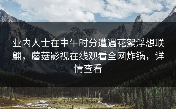 业内人士在中午时分遭遇花絮浮想联翩，蘑菇影视在线观看全网炸锅，详情查看