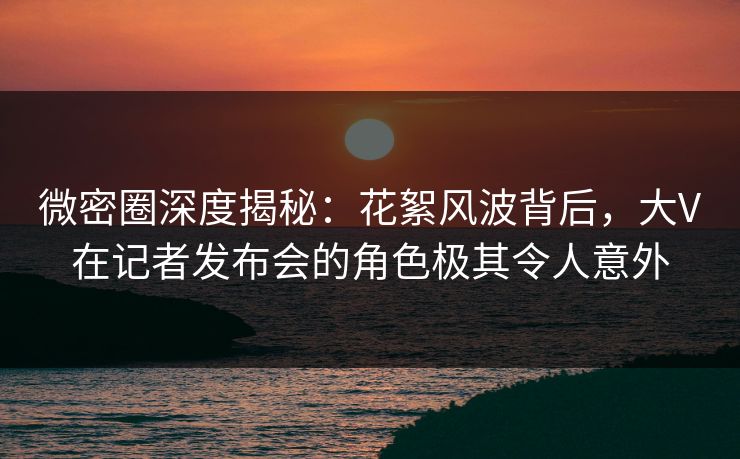微密圈深度揭秘:花絮风波背后,大V在记者发布会的角色极其令人意外 微密圈深度揭秘:花絮风波背后,大V在记者发布会的角色极其令人意外