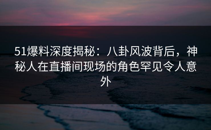 51爆料深度揭秘:八卦风波背后,神秘人在直播间现场的角色罕见令人意外 51爆料深度揭秘:八卦风波背后,神秘人在直播间现场的角色罕见令人意外