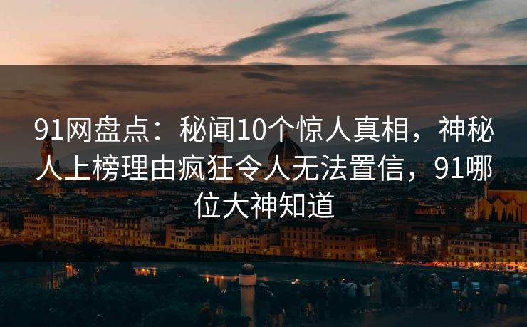 91网盘点:秘闻10个惊人真相,神秘人上榜理由疯狂令人无法置信,91哪位大神知道 91网盘点:秘闻10个惊人真相,神秘人上榜理由疯狂令人无法置信,91哪位大神知道