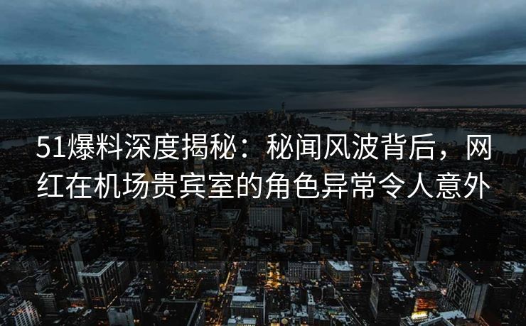 51爆料深度揭秘:秘闻风波背后,网红在机场贵宾室的角色异常令人意外 51爆料深度揭秘:秘闻风波背后,网红在机场贵宾室的角色异常令人意外