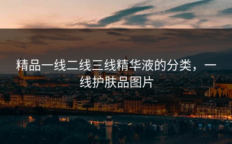 精品一线二线三线精华液的分类,一线护肤品图片 精品一线二线三线精华液的分类,一线护肤品图片