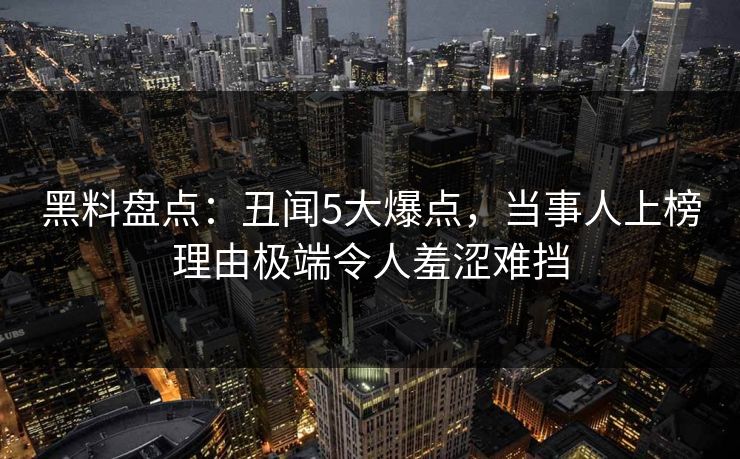 黑料盘点：丑闻5大爆点，当事人上榜理由极端令人羞涩难挡