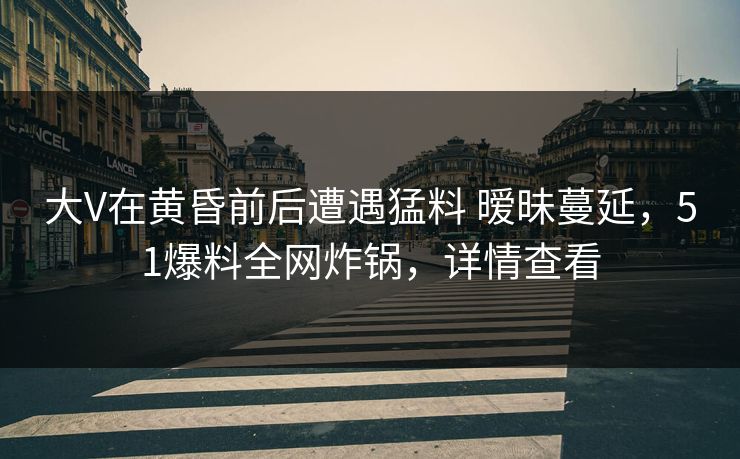 大V在黄昏前后遭遇猛料 暧昧蔓延，51爆料全网炸锅，详情查看