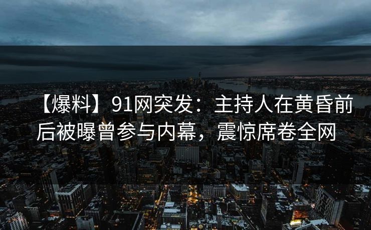 【爆料】91网突发：主持人在黄昏前后被曝曾参与内幕，震惊席卷全网