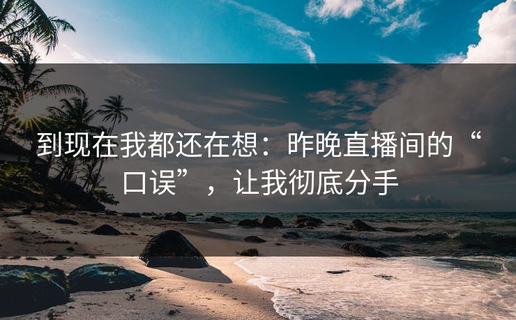 到现在我都还在想:昨晚直播间的“口误”,让我彻底分手 到现在我都还在想:昨晚直播间的“口误”,让我彻底分手
