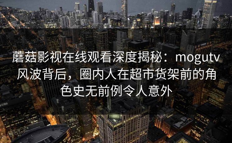 蘑菇影视在线观看深度揭秘:mogutv风波背后,圈内人在超市货架前的角色史无前例令人意外 蘑菇影视在线观看深度揭秘:mogutv风波背后,圈内人在超市货架前的角色史无前例令人意外