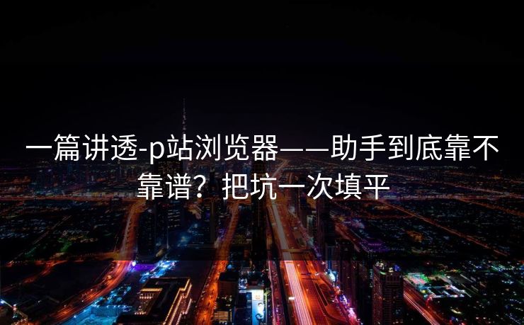 一篇讲透-p站浏览器——助手到底靠不靠谱？把坑一次填平