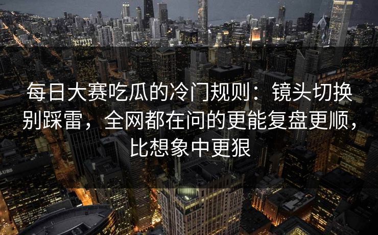 每日大赛吃瓜的冷门规则：镜头切换别踩雷，全网都在问的更能复盘更顺，比想象中更狠