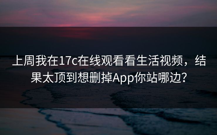 上周我在17c在线观看看生活视频，结果太顶到想删掉App你站哪边？