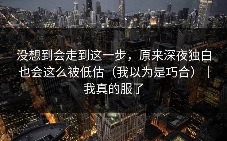 没想到会走到这一步,原来深夜独白也会这么被低估(我以为是巧合)|我真的服了 没想到会走到这一步,原来深夜独白也会这么被低估(我以为是巧合)|我真的服了