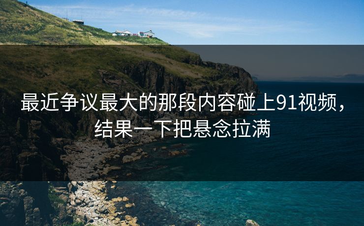 最近争议最大的那段内容碰上91视频,结果一下把悬念拉满 最近争议最大的那段内容碰上91视频,结果一下把悬念拉满
