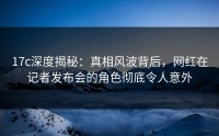 17c深度揭秘：真相风波背后，网红在记者发布会的角色彻底令人意外