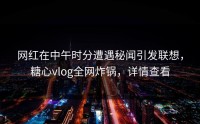网红在中午时分遭遇秘闻引发联想，糖心vlog全网炸锅，详情查看
