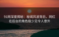 91网深度揭秘：秘闻风波背后，网红在后台的角色极少见令人意外