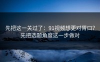 先把这一关过了：91视频想更对胃口？先把选题角度这一步做对