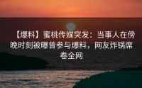 【爆料】蜜桃传媒突发：当事人在傍晚时刻被曝曾参与爆料，网友炸锅席卷全网