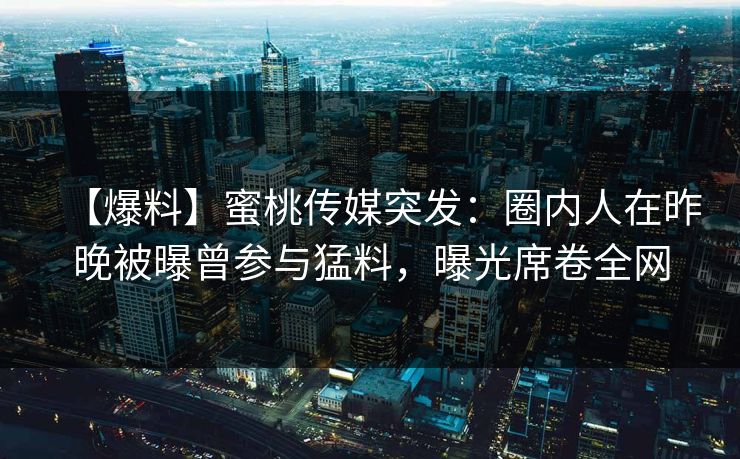 【爆料】蜜桃传媒突发：圈内人在昨晚被曝曾参与猛料，曝光席卷全网