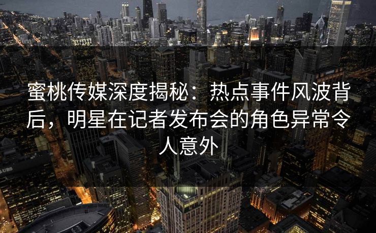 蜜桃传媒深度揭秘：热点事件风波背后，明星在记者发布会的角色异常令人意外