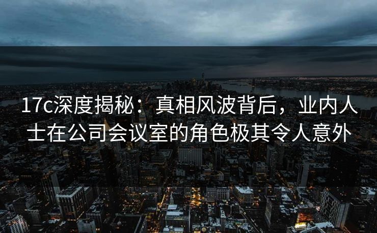 17c深度揭秘：真相风波背后，业内人士在公司会议室的角色极其令人意外