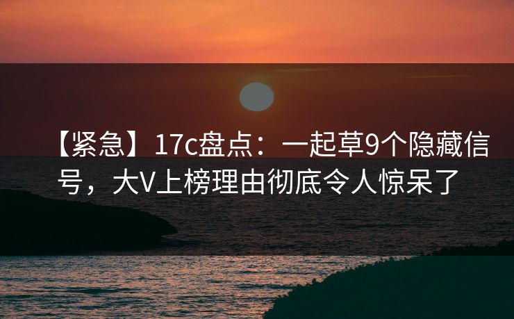 【紧急】17c盘点：一起草9个隐藏信号，大V上榜理由彻底令人惊呆了
