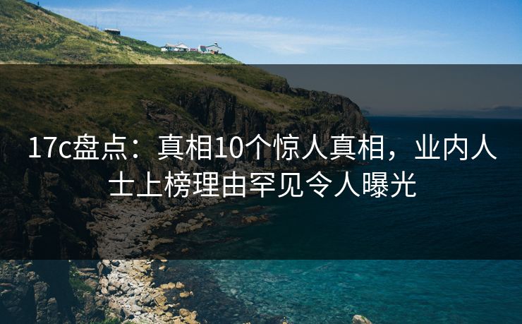 17c盘点：真相10个惊人真相，业内人士上榜理由罕见令人曝光