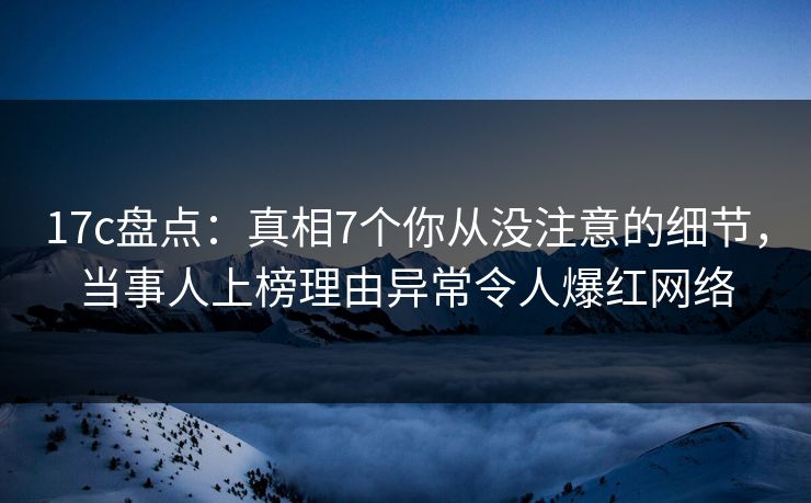 17c盘点：真相7个你从没注意的细节，当事人上榜理由异常令人爆红网络