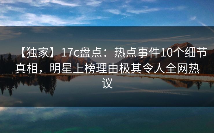 【独家】17c盘点：热点事件10个细节真相，明星上榜理由极其令人全网热议
