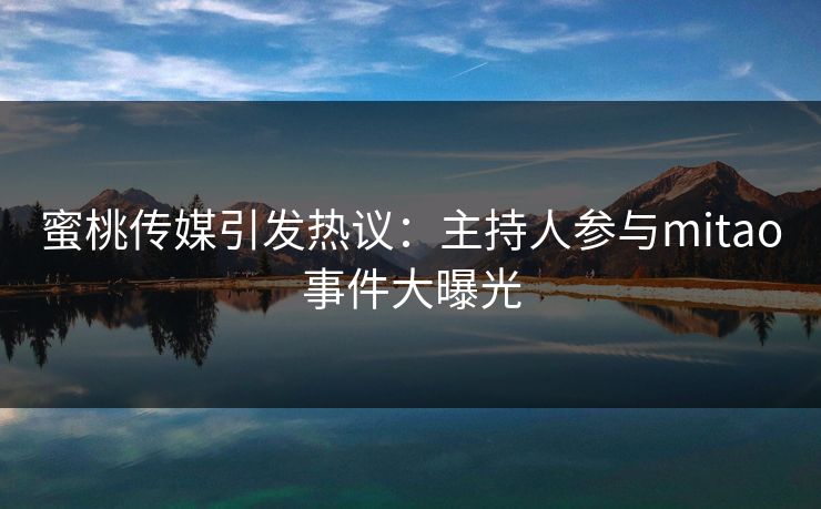 蜜桃传媒引发热议：主持人参与mitao事件大曝光