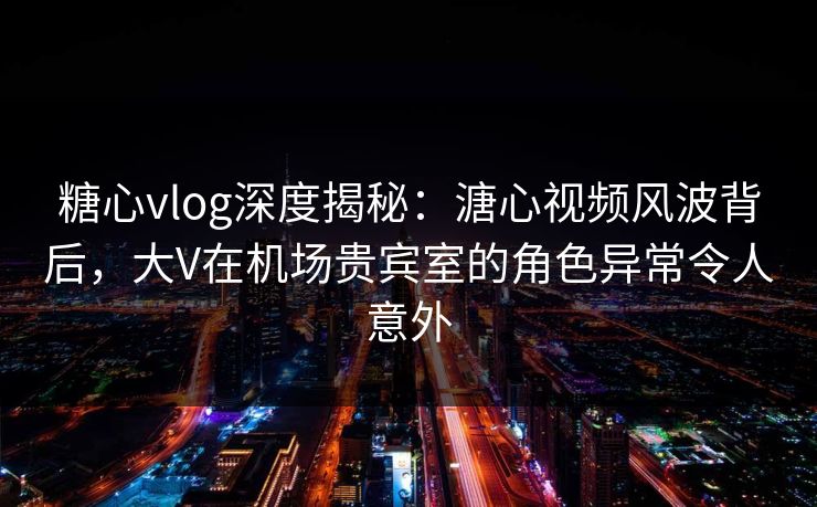 糖心vlog深度揭秘：溏心视频风波背后，大V在机场贵宾室的角色异常令人意外