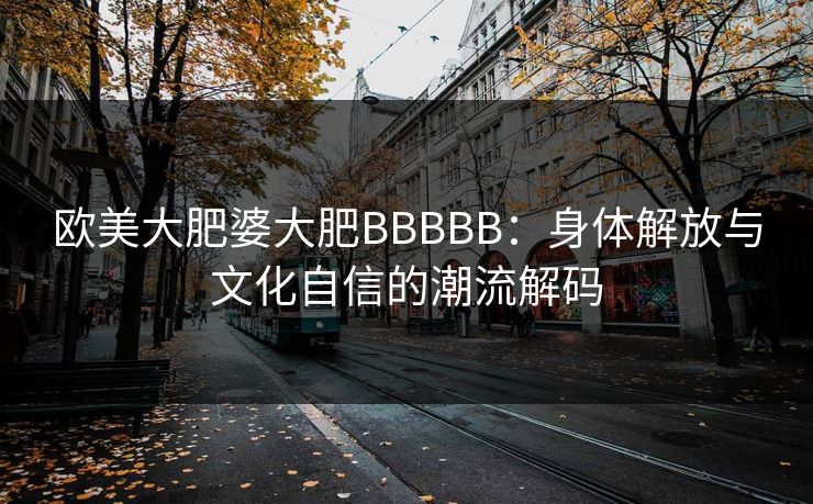 欧美大肥婆大肥BBBBB:身体解放与文化自信的潮流解码 欧美大肥婆大肥BBBBB:身体解放与文化自信的潮流解码