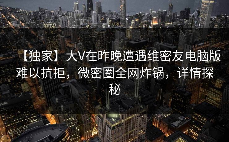 【独家】大V在昨晚遭遇维密友电脑版难以抗拒，微密圈全网炸锅，详情探秘