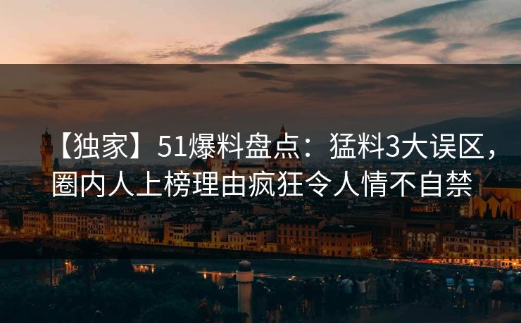 【独家】51爆料盘点：猛料3大误区，圈内人上榜理由疯狂令人情不自禁