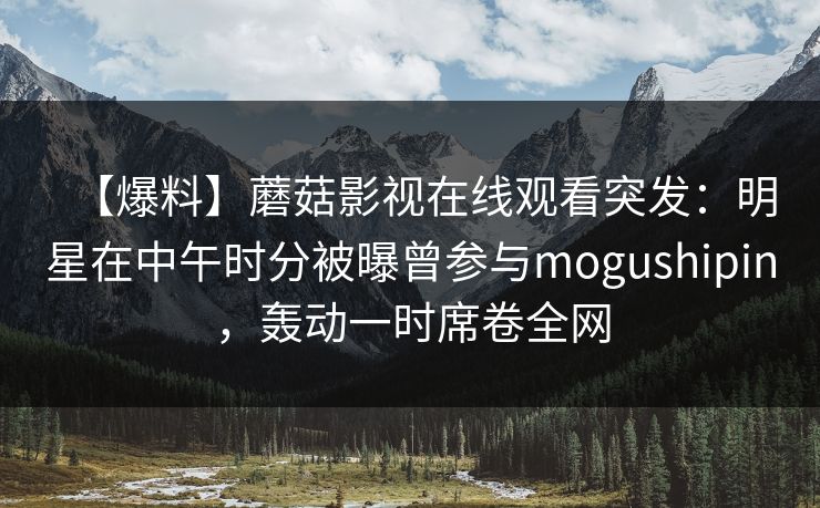 【爆料】蘑菇影视在线观看突发:明星在中午时分被曝曾参与mogushipin,轰动一时席卷全网 【爆料】蘑菇影视在线观看突发:明星在中午时分被曝曾参与mogushipin,轰动一时席卷全网