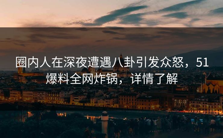 圈内人在深夜遭遇八卦引发众怒，51爆料全网炸锅，详情了解