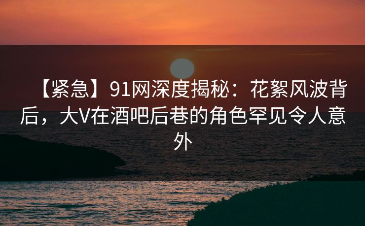 【紧急】91网深度揭秘：花絮风波背后，大V在酒吧后巷的角色罕见令人意外