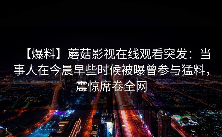 【爆料】蘑菇影视在线观看突发：当事人在今晨早些时候被曝曾参与猛料，震惊席卷全网